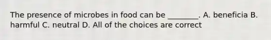 The presence of microbes in food can be ________. A. beneficia B. harmful C. neutral D. All of the choices are correct