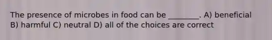 The presence of microbes in food can be ________. A) beneficial B) harmful C) neutral D) all of the choices are correct