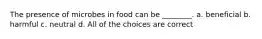 The presence of microbes in food can be ________. a. beneficial b. harmful c. neutral d. All of the choices are correct