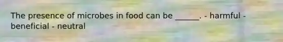 The presence of microbes in food can be ______. - harmful - beneficial - neutral