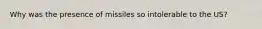 Why was the presence of missiles so intolerable to the US?