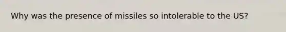 Why was the presence of missiles so intolerable to the US?