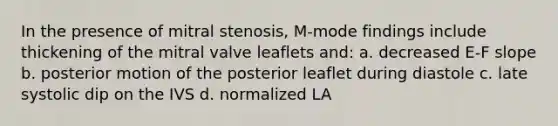 In the presence of mitral stenosis, M-mode findings include thickening of the mitral valve leaflets and: a. decreased E-F slope b. posterior motion of the posterior leaflet during diastole c. late systolic dip on the IVS d. normalized LA