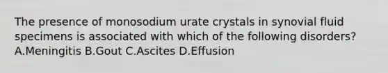 The presence of monosodium urate crystals in synovial fluid specimens is associated with which of the following disorders?A.Meningitis B.Gout C.Ascites D.Effusion