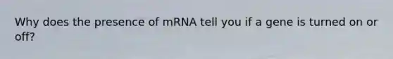 Why does the presence of mRNA tell you if a gene is turned on or off?