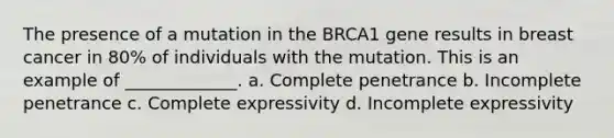 The presence of a mutation in the BRCA1 gene results in breast cancer in 80% of individuals with the mutation. This is an example of _____________. a. Complete penetrance b. Incomplete penetrance c. Complete expressivity d. Incomplete expressivity