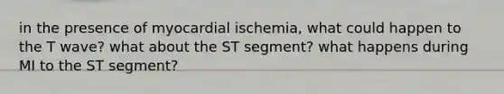 in the presence of myocardial ischemia, what could happen to the T wave? what about the ST segment? what happens during MI to the ST segment?