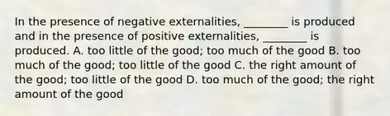 In the presence of negative​ externalities, ________ is produced and in the presence of positive​ externalities, ________ is produced. A. too little of the​ good; too much of the good B. too much of the​ good; too little of the good C. the right amount of the​ good; too little of the good D. too much of the​ good; the right amount of the good