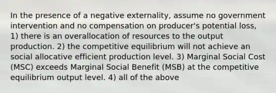 In the presence of a negative externality, assume no government intervention and no compensation on producer's potential loss, 1) there is an overallocation of resources to the output production. 2) the competitive equilibrium will not achieve an social allocative efficient production level. 3) Marginal Social Cost (MSC) exceeds Marginal Social Benefit (MSB) at the competitive equilibrium output level. 4) all of the above