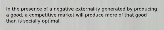 In the presence of a negative externality generated by producing a good, a competitive market will produce more of that good than is socially optimal.