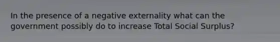 In the presence of a negative externality what can the government possibly do to increase Total Social Surplus?