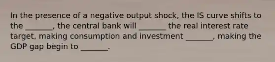 In the presence of a negative output shock, the IS curve shifts to the _______, the central bank will _______ the real interest rate target, making consumption and investment _______, making the GDP gap begin to _______.