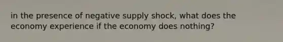 in the presence of negative supply shock, what does the economy experience if the economy does nothing?