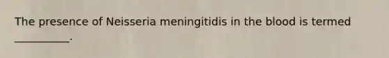 The presence of Neisseria meningitidis in the blood is termed __________.