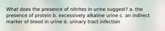 What does the presence of nitrites in urine suggest? a. the presence of protein b. excessively alkaline urine c. an indirect marker of blood in urine d. urinary tract infection