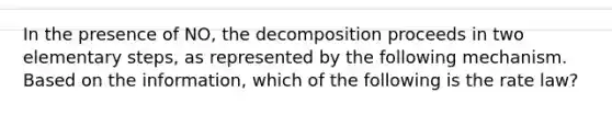 In the presence of NO, the decomposition proceeds in two elementary steps, as represented by the following mechanism. Based on the information, which of the following is the rate law?