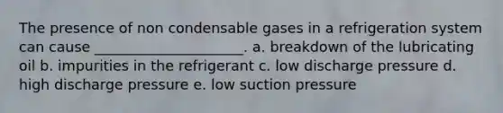 The presence of non condensable gases in a refrigeration system can cause _____________________. a. breakdown of the lubricating oil b. impurities in the refrigerant c. low discharge pressure d. high discharge pressure e. low suction pressure