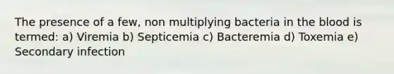 The presence of a few, non multiplying bacteria in the blood is termed: a) Viremia b) Septicemia c) Bacteremia d) Toxemia e) Secondary infection