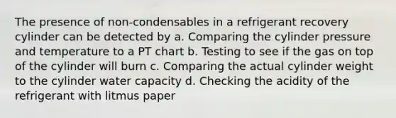 The presence of non-condensables in a refrigerant recovery cylinder can be detected by a. Comparing the cylinder pressure and temperature to a PT chart b. Testing to see if the gas on top of the cylinder will burn c. Comparing the actual cylinder weight to the cylinder water capacity d. Checking the acidity of the refrigerant with litmus paper