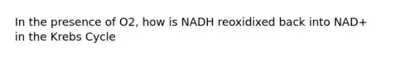 In the presence of O2, how is NADH reoxidixed back into NAD+ in the Krebs Cycle