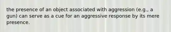 the presence of an object associated with aggression (e.g., a gun) can serve as a cue for an aggressive response by its mere presence.