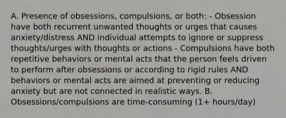 A. Presence of obsessions, compulsions, or both: - Obsession have both recurrent unwanted thoughts or urges that causes anxiety/distress AND individual attempts to ignore or suppress thoughts/urges with thoughts or actions - Compulsions have both repetitive behaviors or mental acts that the person feels driven to perform after obsessions or according to rigid rules AND behaviors or mental acts are aimed at preventing or reducing anxiety but are not connected in realistic ways. B. Obsessions/compulsions are time-consuming (1+ hours/day)