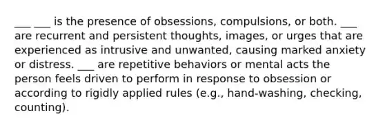 ___ ___ is the presence of obsessions, compulsions, or both. ___ are recurrent and persistent thoughts, images, or urges that are experienced as intrusive and unwanted, causing marked anxiety or distress. ___ are repetitive behaviors or mental acts the person feels driven to perform in response to obsession or according to rigidly applied rules (e.g., hand-washing, checking, counting).