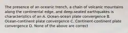 The presence of an oceanic trench, a chain of volcanic mountains along the continental edge, and deep-seated earthquakes is characteristics of an A. Ocean-ocean plate convergence B. Ocean-continent plate convergence C. Continent-continent plate convergence D. None of the above are correct