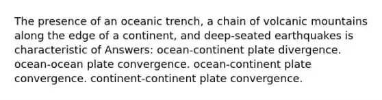 The presence of an oceanic trench, a chain of volcanic mountains along the edge of a continent, and deep-seated earthquakes is characteristic of Answers: ocean-continent plate divergence. ocean-ocean plate convergence. ocean-continent plate convergence. continent-continent plate convergence.