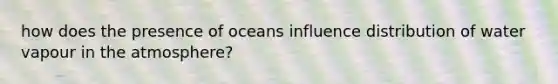 how does the presence of oceans influence distribution of water vapour in the atmosphere?