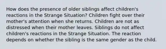 How does the presence of older siblings affect children's reactions in the Strange Situation? Children fight over their mother's attention when she returns. Children are not as distressed when their mother leaves. Siblings do not affect children's reactions in the Strange Situation. The reaction depends on whether the sibling is the same gender as the child.