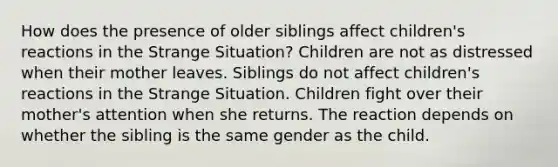 How does the presence of older siblings affect children's reactions in the Strange Situation? Children are not as distressed when their mother leaves. Siblings do not affect children's reactions in the Strange Situation. Children fight over their mother's attention when she returns. The reaction depends on whether the sibling is the same gender as the child.