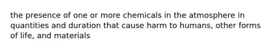 the presence of one or more chemicals in the atmosphere in quantities and duration that cause harm to humans, other forms of life, and materials