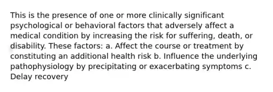 This is the presence of one or more clinically significant psychological or behavioral factors that adversely affect a medical condition by increasing the risk for suffering, death, or disability. These factors: a. Affect the course or treatment by constituting an additional health risk b. Influence the underlying pathophysiology by precipitating or exacerbating symptoms c. Delay recovery