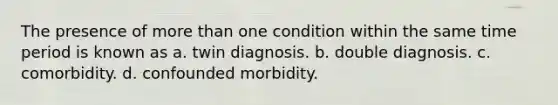 The presence of more than one condition within the same time period is known as a. twin diagnosis. b. double diagnosis. c. comorbidity. d. confounded morbidity.