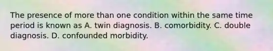 The presence of more than one condition within the same time period is known as A. twin diagnosis. B. comorbidity. C. double diagnosis. D. confounded morbidity.