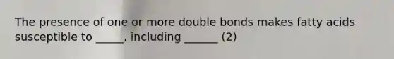 The presence of one or more double bonds makes fatty acids susceptible to _____, including ______ (2)