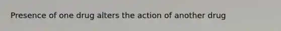 Presence of one drug alters the action of another drug