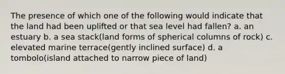 The presence of which one of the following would indicate that the land had been uplifted or that sea level had fallen? a. an estuary b. a sea stack(land forms of spherical columns of rock) c. elevated marine terrace(gently inclined surface) d. a tombolo(island attached to narrow piece of land)