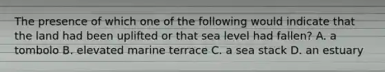 The presence of which one of the following would indicate that the land had been uplifted or that sea level had fallen? A. a tombolo B. elevated marine terrace C. a sea stack D. an estuary