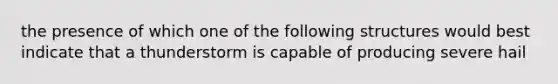 the presence of which one of the following structures would best indicate that a thunderstorm is capable of producing severe hail