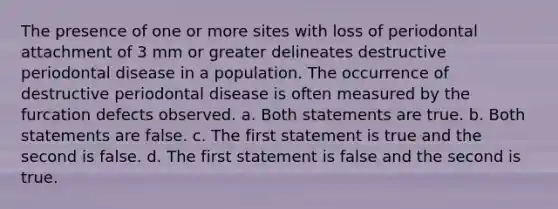 The presence of one or more sites with loss of periodontal attachment of 3 mm or greater delineates destructive periodontal disease in a population. The occurrence of destructive periodontal disease is often measured by the furcation defects observed. a. Both statements are true. b. Both statements are false. c. The first statement is true and the second is false. d. The first statement is false and the second is true.