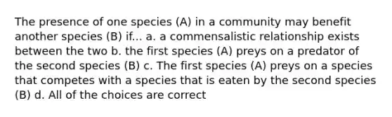 The presence of one species (A) in a community may benefit another species (B) if... a. a commensalistic relationship exists between the two b. the first species (A) preys on a predator of the second species (B) c. The first species (A) preys on a species that competes with a species that is eaten by the second species (B) d. All of the choices are correct