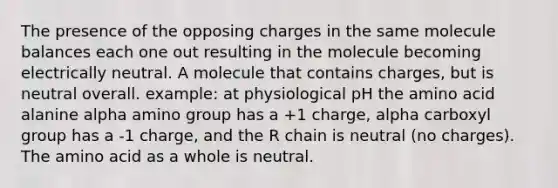 The presence of the opposing charges in the same molecule balances each one out resulting in the molecule becoming electrically neutral. A molecule that contains charges, but is neutral overall. example: at physiological pH the amino acid alanine alpha amino group has a +1 charge, alpha carboxyl group has a -1 charge, and the R chain is neutral (no charges). The amino acid as a whole is neutral.