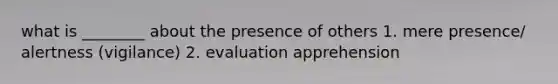 what is ________ about the presence of others 1. mere presence/ alertness (vigilance) 2. evaluation apprehension