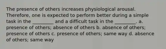 The presence of others increases physiological arousal. Therefore, one is expected to perform better during a simple task in the _________ and a difficult task in the _________. a. presence of others; absence of others b. absence of others; presence of others c. presence of others; same way d. absence of others; same way