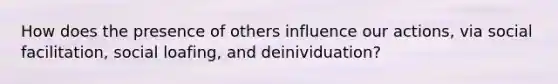 How does the presence of others influence our actions, via social facilitation, social loafing, and deinividuation?