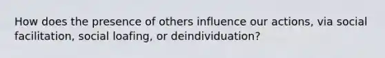 How does the presence of others influence our actions, via social facilitation, social loafing, or deindividuation?