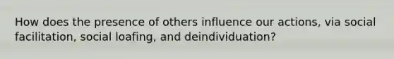 How does the presence of others influence our actions, via social facilitation, social loafing, and deindividuation?