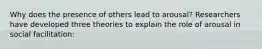 Why does the presence of others lead to arousal? Researchers have developed three theories to explain the role of arousal in social facilitation: